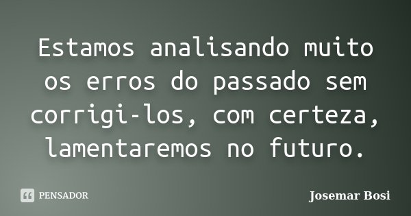 Estamos analisando muito os erros do passado sem corrigi-los, com certeza, lamentaremos no futuro.... Frase de Josemar Bosi.
