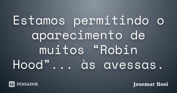 Estamos permitindo o aparecimento de muitos “Robin Hood”... às avessas.... Frase de Josemar Bosi.