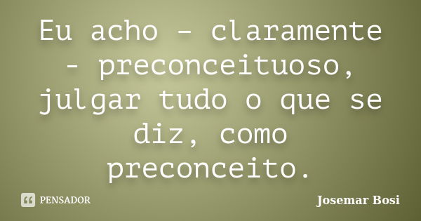 Eu acho – claramente - preconceituoso, julgar tudo o que se diz, como preconceito.... Frase de Josemar Bosi.