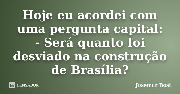 Hoje eu acordei com uma pergunta capital: - Será quanto foi desviado na construção de Brasília?... Frase de Josemar Bosi.