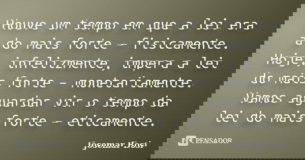 Houve um tempo em que a lei era a do mais forte – fisicamente. Hoje, infelizmente, impera a lei do mais forte – monetariamente. Vamos aguardar vir o tempo da le... Frase de Josemar Bosi.