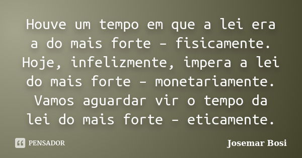 Houve um tempo em que a lei era a do mais forte – fisicamente. Hoje, infelizmente, impera a lei do mais forte – monetariamente. Vamos aguardar vir o tempo da le... Frase de Josemar Bosi.