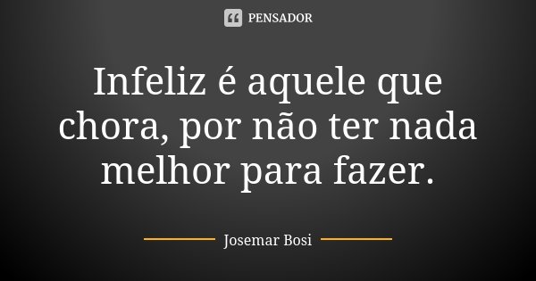 Infeliz é aquele que chora, por não ter nada melhor para fazer.... Frase de Josemar Bosi.