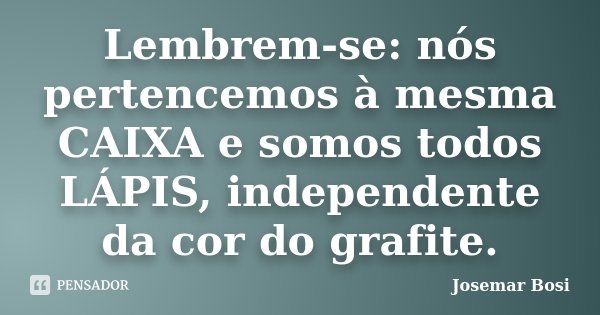Lembrem-se: nós pertencemos à mesma CAIXA e somos todos LÁPIS, independente da cor do grafite.... Frase de Josemar Bosi.