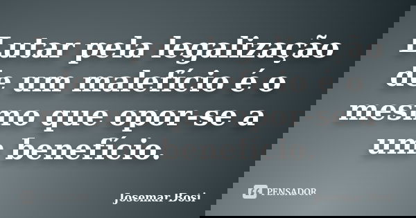 Lutar pela legalização de um malefício é o mesmo que opor-se a um benefício.... Frase de Josemar Bosi.