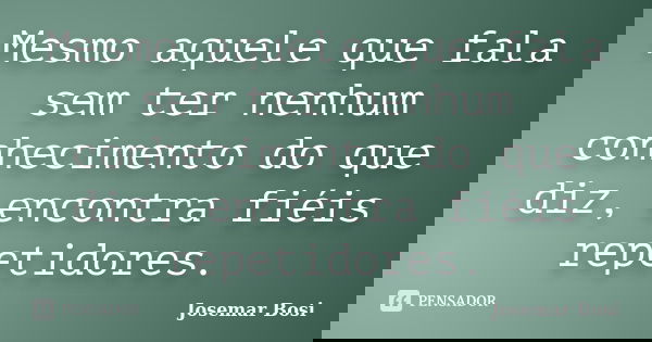 Mesmo aquele que fala sem ter nenhum conhecimento do que diz, encontra fiéis repetidores.... Frase de Josemar Bosi.