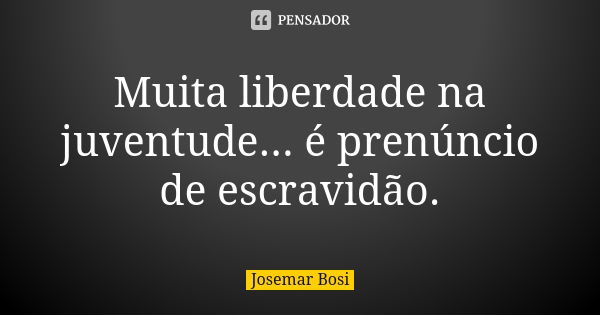 Muita liberdade na juventude... é prenúncio de escravidão.... Frase de Josemar Bosi.