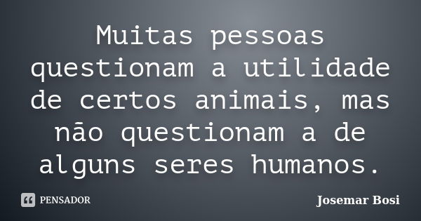 Muitas pessoas questionam a utilidade de certos animais, mas não questionam a de alguns seres humanos.... Frase de Josemar Bosi.