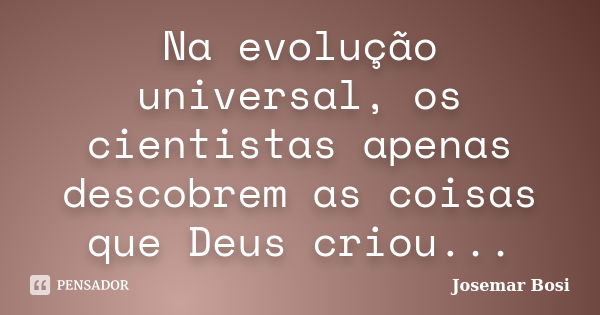 Na evolução universal, os cientistas apenas descobrem as coisas que Deus criou...... Frase de Josemar Bosi.