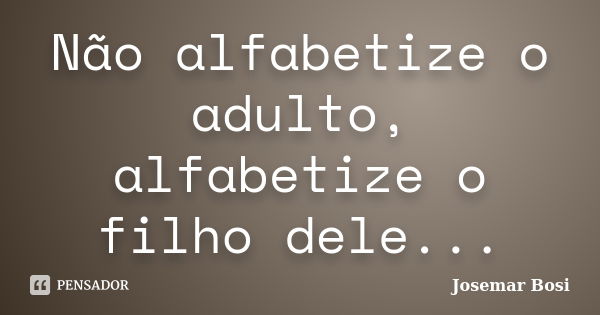 Não alfabetize o adulto, alfabetize o filho dele...... Frase de Josemar Bosi.