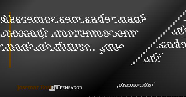 Nascemos sem saber nada do passado, morremos sem saber nada do futuro... que dó.... Frase de Josemar Bosi.