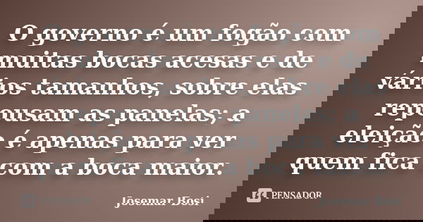 O governo é um fogão com muitas bocas acesas e de vários tamanhos, sobre elas repousam as panelas; a eleição é apenas para ver quem fica com a boca maior.... Frase de Josemar Bosi.