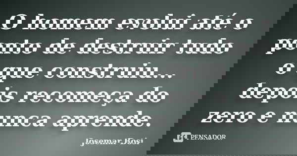 O homem evolui até o ponto de destruir tudo o que construiu... depois recomeça do zero e nunca aprende.... Frase de Josemar Bosi.