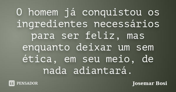 O homem já conquistou os ingredientes necessários para ser feliz, mas enquanto deixar um sem ética, em seu meio, de nada adiantará.... Frase de Josemar Bosi.