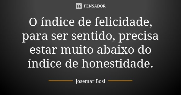 O índice de felicidade, para ser sentido, precisa estar muito abaixo do índice de honestidade.... Frase de Josemar Bosi.
