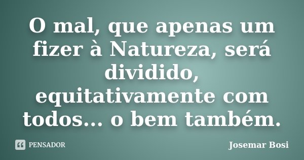 O mal, que apenas um fizer à Natureza, será dividido, equitativamente com todos... o bem também.... Frase de Josemar Bosi.