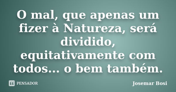 O mal, que apenas um fizer à Natureza, será dividido, equitativamente com todos... o bem também.... Frase de Josemar Bosi.