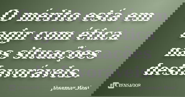 O mérito está em agir com ética nas situações desfavoráveis.... Frase de Josemar Bosi.