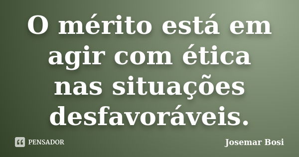 O mérito está em agir com ética nas situações desfavoráveis.... Frase de Josemar Bosi.