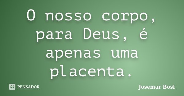 O nosso corpo, para Deus, é apenas uma placenta.... Frase de Josemar Bosi.