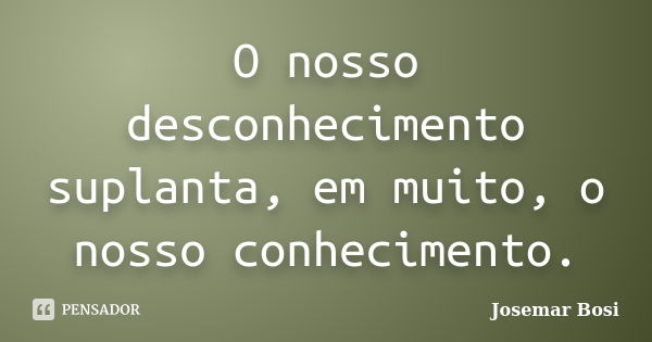 O nosso desconhecimento suplanta, em muito, o nosso conhecimento.... Frase de Josemar Bosi.