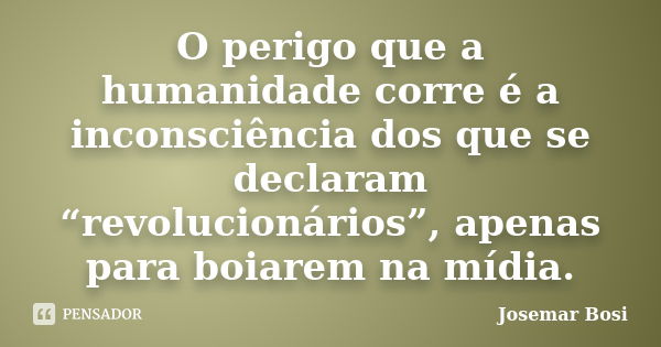 O perigo que a humanidade corre é a inconsciência dos que se declaram “revolucionários”, apenas para boiarem na mídia.... Frase de Josemar Bosi.