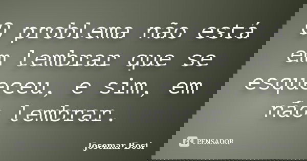 O problema não está em lembrar que se esqueceu, e sim, em não lembrar.... Frase de Josemar Bosi.