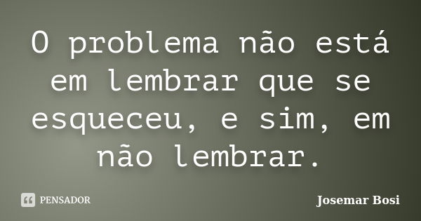 O problema não está em lembrar que se esqueceu, e sim, em não lembrar.... Frase de Josemar Bosi.