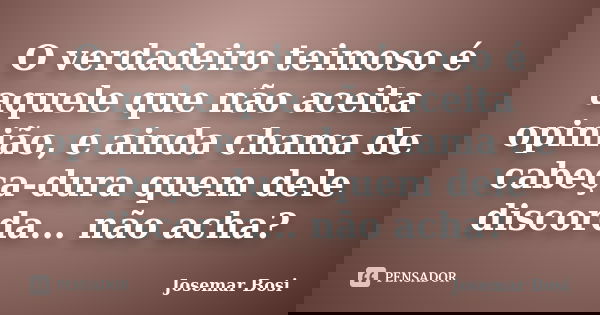 O verdadeiro teimoso é aquele que não aceita opinião, e ainda chama de cabeça-dura quem dele discorda... não acha?... Frase de Josemar Bosi.