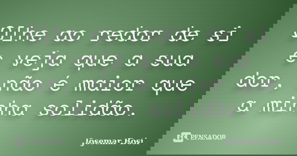 Olhe ao redor de si e veja que a sua dor, não é maior que a minha solidão.... Frase de Josemar Bosi.