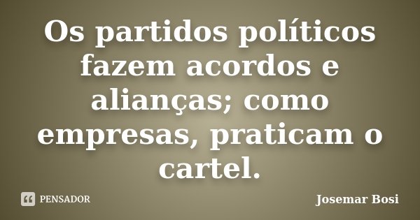 Os partidos políticos fazem acordos e alianças; como empresas, praticam o cartel.... Frase de Josemar Bosi.