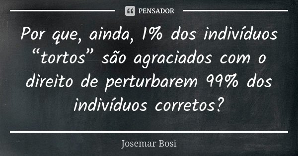 Por que, ainda, 1% dos indivíduos “tortos” são agraciados com o direito de perturbarem 99% dos indivíduos corretos?... Frase de Josemar Bosi.