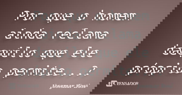 Por que o homem ainda reclama daquilo que ele próprio permite...?... Frase de Josemar Bosi.