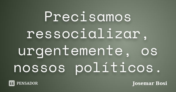 Precisamos ressocializar, urgentemente, os nossos políticos.... Frase de Josemar Bosi.