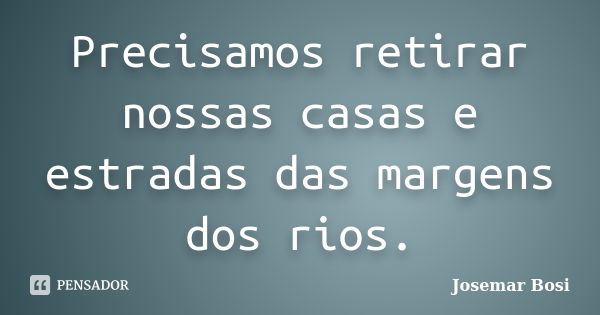 Precisamos retirar nossas casas e estradas das margens dos rios.... Frase de Josemar Bosi.