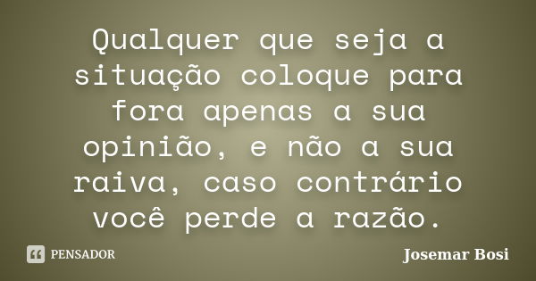 Qualquer que seja a situação coloque para fora apenas a sua opinião, e não a sua raiva, caso contrário você perde a razão.... Frase de Josemar Bosi.