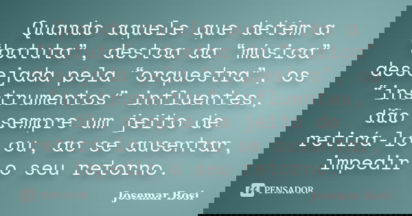 Quando aquele que detém a “batuta”, destoa da “música” desejada pela “orquestra”, os “instrumentos” influentes, dão sempre um jeito de retirá-lo ou, ao se ausen... Frase de Josemar Bosi.
