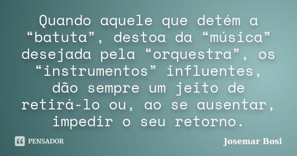 Quando aquele que detém a “batuta”, destoa da “música” desejada pela “orquestra”, os “instrumentos” influentes, dão sempre um jeito de retirá-lo ou, ao se ausen... Frase de Josemar Bosi.