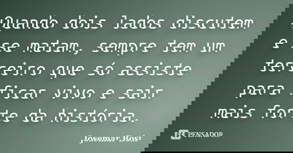 Quando dois lados discutem e se matam, sempre tem um terceiro que só assiste para ficar vivo e sair mais forte da história.... Frase de Josemar Bosi.