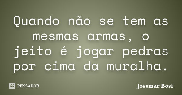 Quando não se tem as mesmas armas, o jeito é jogar pedras por cima da muralha.... Frase de Josemar Bosi.