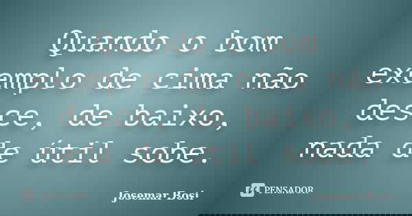 Quando o bom exemplo de cima não desce, de baixo, nada de útil sobe.... Frase de Josemar Bosi.