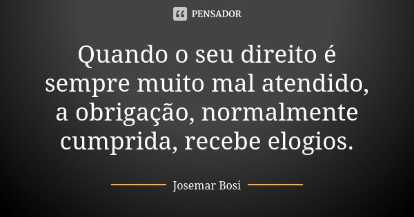 Quando o seu direito é sempre muito mal atendido, a obrigação, normalmente cumprida, recebe elogios.... Frase de Josemar Bosi.