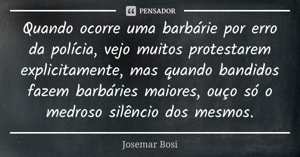 Quando ocorre uma barbárie por erro da polícia, vejo muitos protestarem explicitamente, mas quando bandidos fazem barbáries maiores, ouço só o medroso silêncio ... Frase de Josemar Bosi.