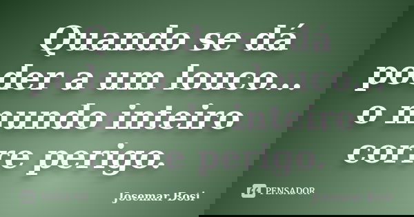 Quando se dá poder a um louco... o mundo inteiro corre perigo.... Frase de Josemar Bosi.