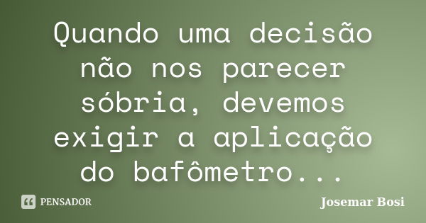 Quando uma decisão não nos parecer sóbria, devemos exigir a aplicação do bafômetro...... Frase de Josemar Bosi.