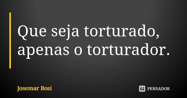 Que seja torturado, apenas o torturador.... Frase de Josemar Bosi.