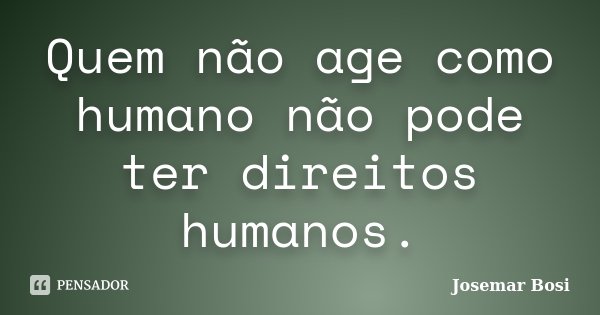 Quem não age como humano não pode ter direitos humanos.... Frase de Josemar Bosi.