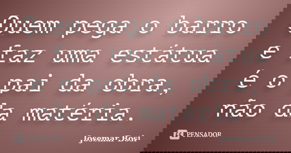 Quem pega o barro e faz uma estátua é o pai da obra, não da matéria.... Frase de Josemar Bosi.