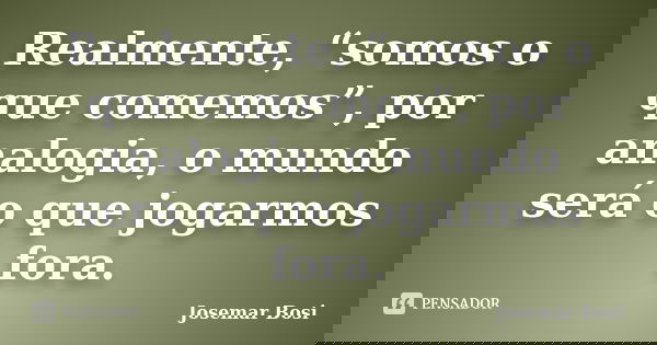 Realmente, “somos o que comemos”, por analogia, o mundo será o que jogarmos fora.... Frase de Josemar Bosi.