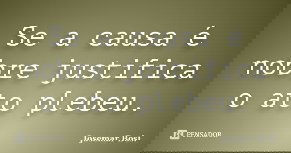 Se a causa é nobre justifica o ato plebeu.... Frase de Josemar Bosi.
